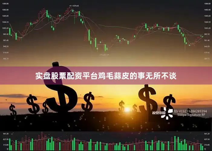 实盘股票配资平台鸡毛蒜皮的事无所不谈
