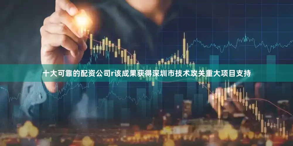 十大可靠的配资公司r该成果获得深圳市技术攻关重大项目支持