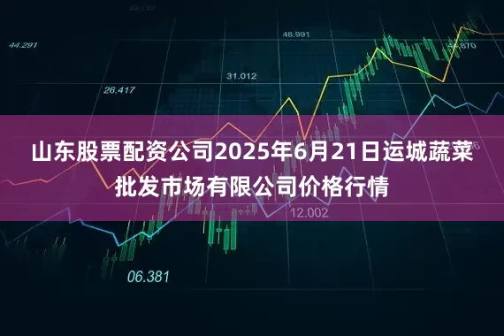 山东股票配资公司2025年6月21日运城蔬菜批发市场有限公司价格行情
