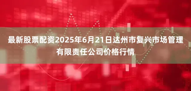 最新股票配资2025年6月21日达州市复兴市场管理有限责任公司价格行情