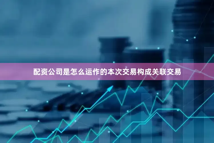 配资公司是怎么运作的本次交易构成关联交易
