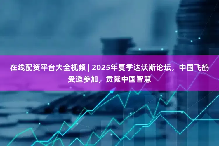 在线配资平台大全视频 | 2025年夏季达沃斯论坛，中国飞鹤受邀参加，贡献中国智慧