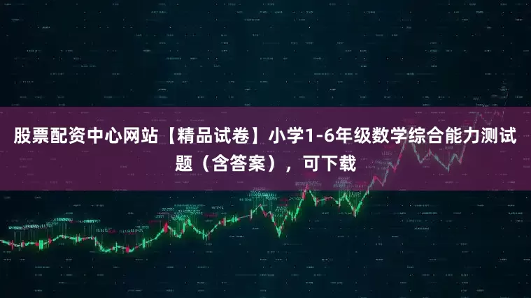 股票配资中心网站【精品试卷】小学1-6年级数学综合能力测试题（含答案），可下载