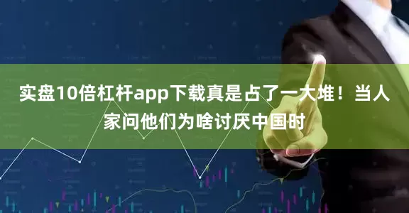 实盘10倍杠杆app下载真是占了一大堆！当人家问他们为啥讨厌中国时
