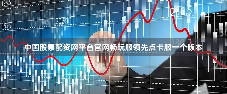 中国股票配资网平台官网畅玩服领先点卡服一个版本