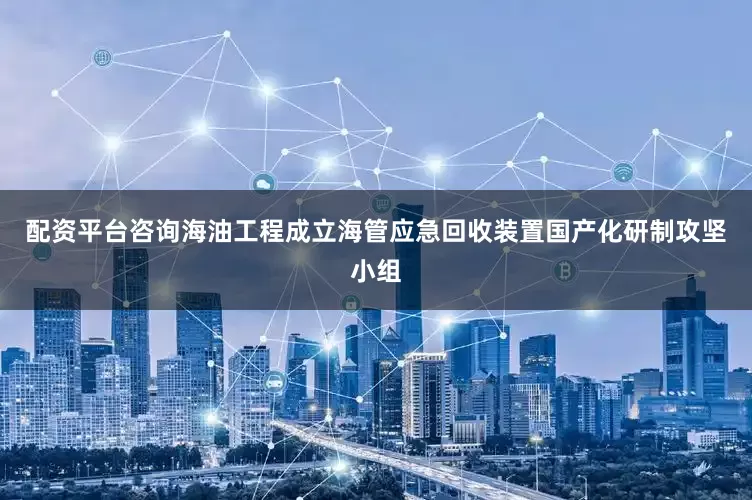 配资平台咨询海油工程成立海管应急回收装置国产化研制攻坚小组