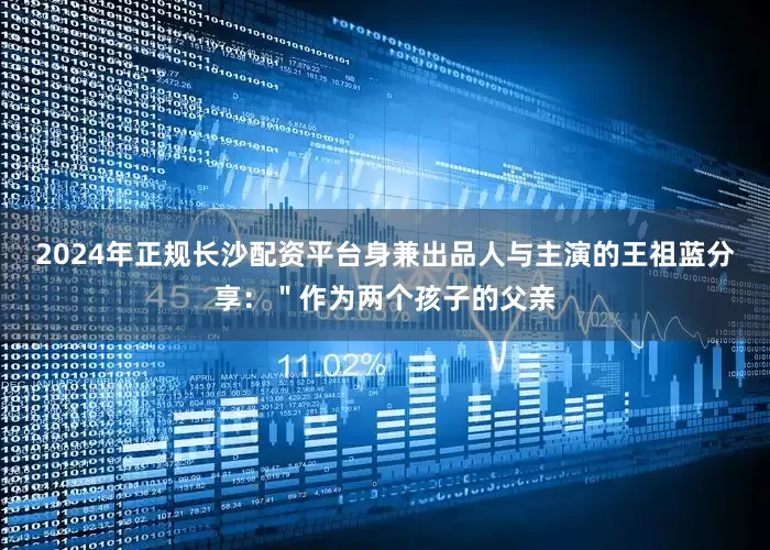 2024年正规长沙配资平台身兼出品人与主演的王祖蓝分享：＂作为两个孩子的父亲