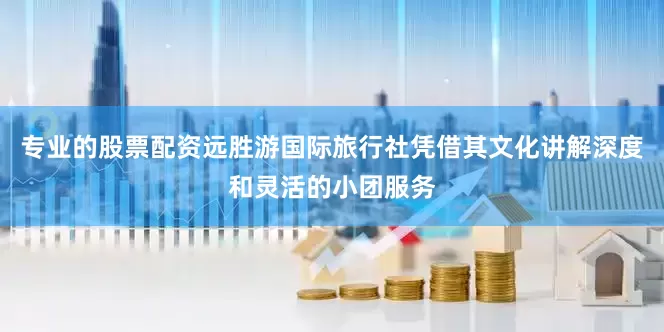 专业的股票配资远胜游国际旅行社凭借其文化讲解深度和灵活的小团服务