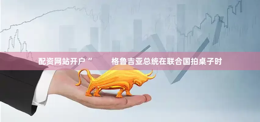 配资网站开户 ”        格鲁吉亚总统在联合国拍桌子时