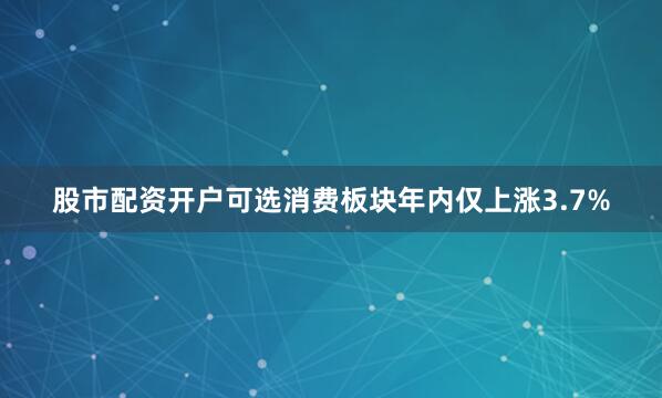股市配资开户可选消费板块年内仅上涨3.7%