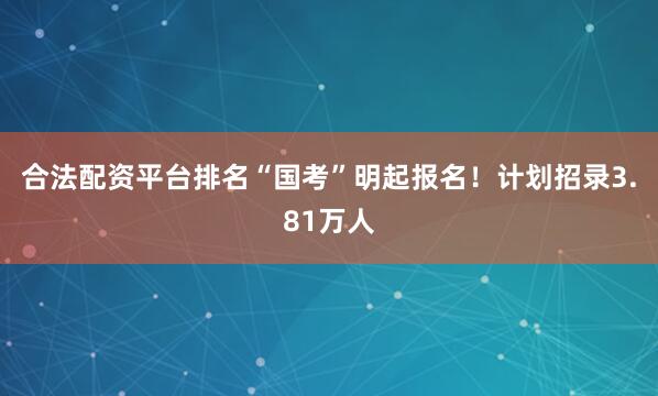 合法配资平台排名“国考”明起报名！计划招录3.81万人